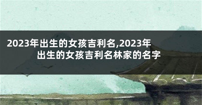 2023年出生的女孩吉利名,2023年出生的女孩吉利名林家的名字