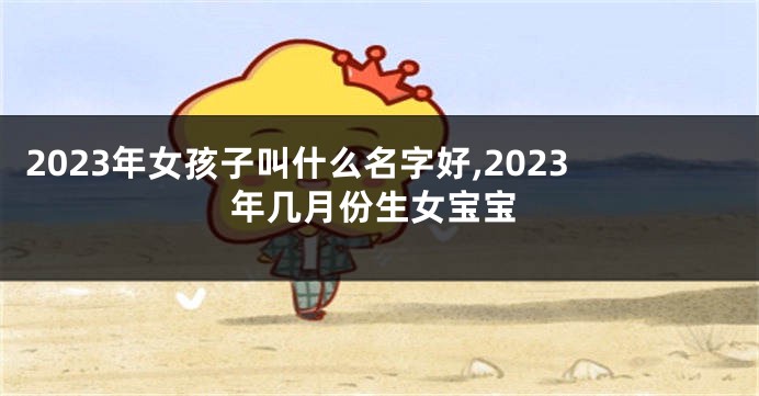 2023年女孩子叫什么名字好,2023年几月份生女宝宝