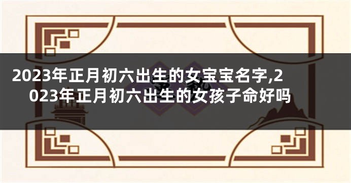 2023年正月初六出生的女宝宝名字,2023年正月初六出生的女孩子命好吗