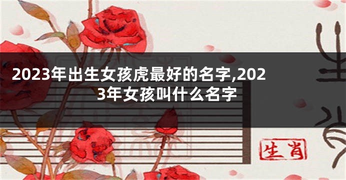 2023年出生女孩虎最好的名字,2023年女孩叫什么名字