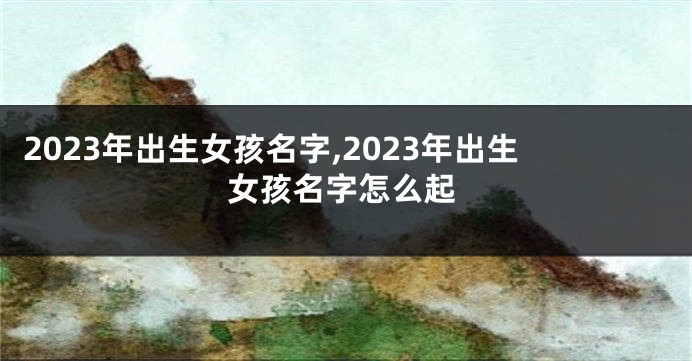 2023年出生女孩名字,2023年出生女孩名字怎么起