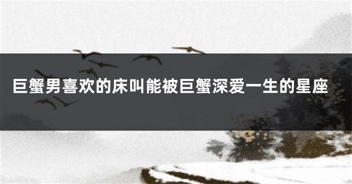 巨蟹男喜欢的床叫能被巨蟹深爱一生的星座