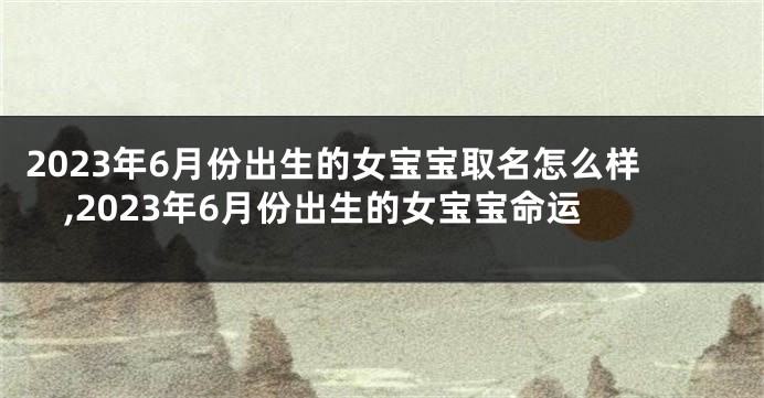 2023年6月份出生的女宝宝取名怎么样,2023年6月份出生的女宝宝命运