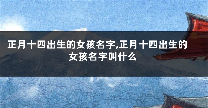 正月十四出生的女孩名字,正月十四出生的女孩名字叫什么