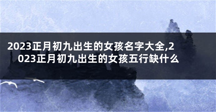 2023正月初九出生的女孩名字大全,2023正月初九出生的女孩五行缺什么