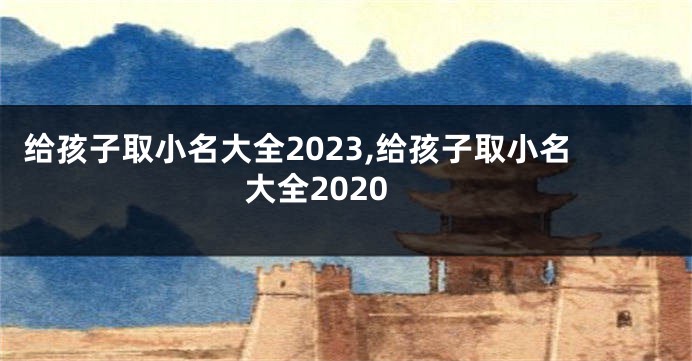 给孩子取小名大全2023,给孩子取小名大全2020