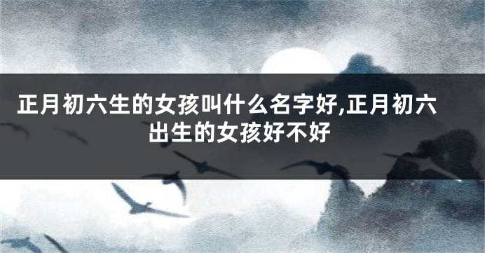 正月初六生的女孩叫什么名字好,正月初六出生的女孩好不好