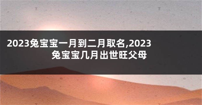 2023兔宝宝一月到二月取名,2023兔宝宝几月出世旺父母