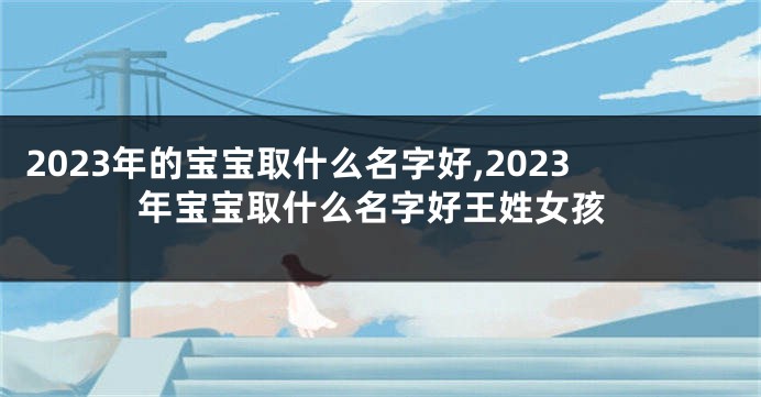 2023年的宝宝取什么名字好,2023年宝宝取什么名字好王姓女孩