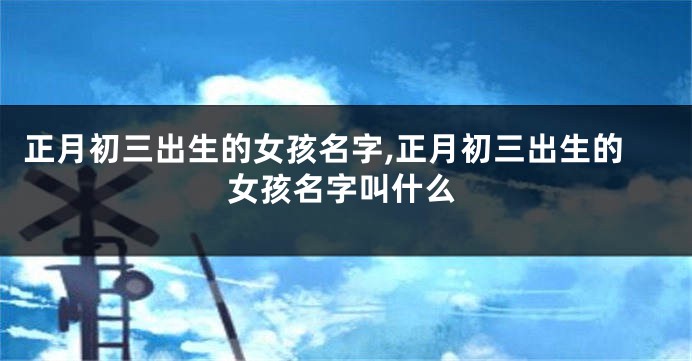 正月初三出生的女孩名字,正月初三出生的女孩名字叫什么