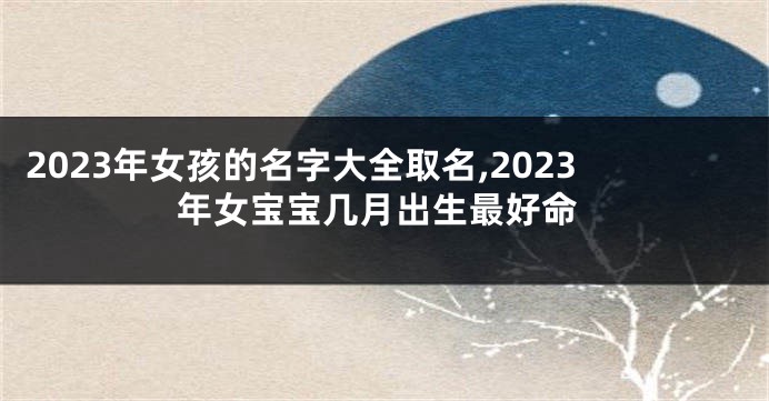 2023年女孩的名字大全取名,2023年女宝宝几月出生最好命