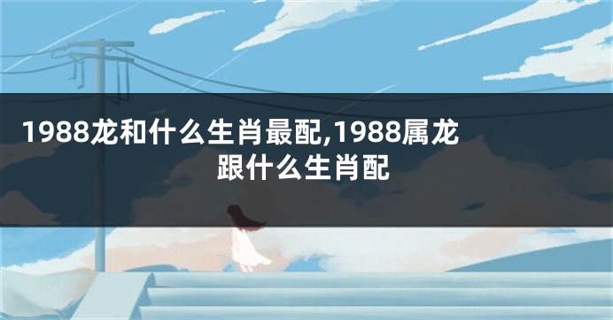 1988龙和什么生肖最配,1988属龙跟什么生肖配