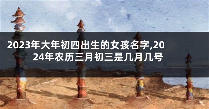 2023年大年初四出生的女孩名字,2024年农历三月初三是几月几号