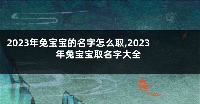 2023年兔宝宝的名字怎么取,2023年兔宝宝取名字大全