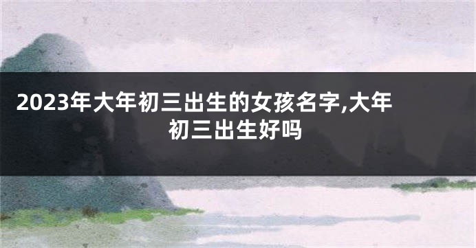 2023年大年初三出生的女孩名字,大年初三出生好吗