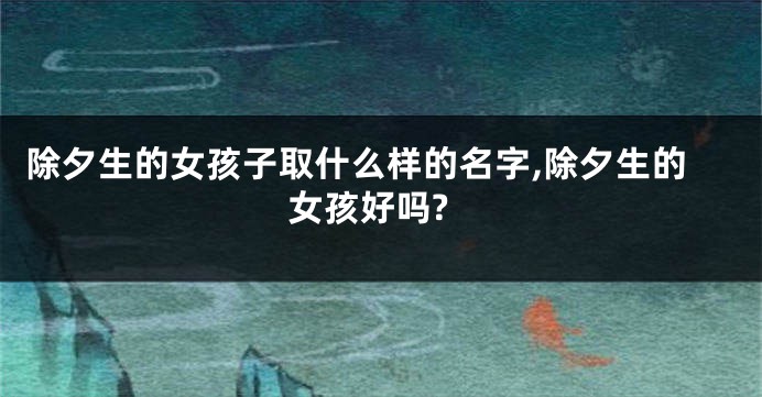除夕生的女孩子取什么样的名字,除夕生的女孩好吗?