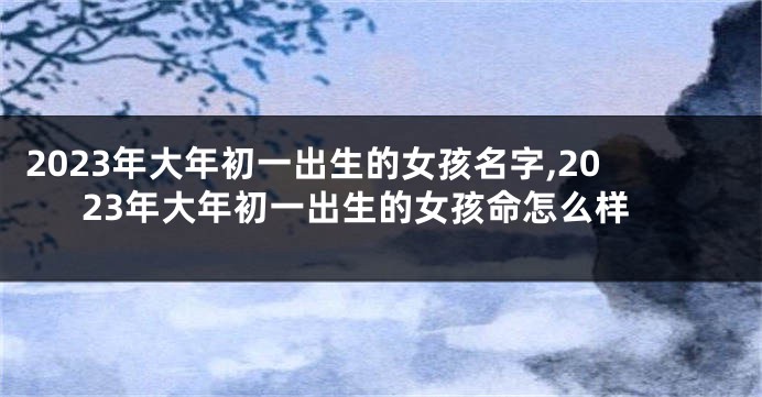 2023年大年初一出生的女孩名字,2023年大年初一出生的女孩命怎么样