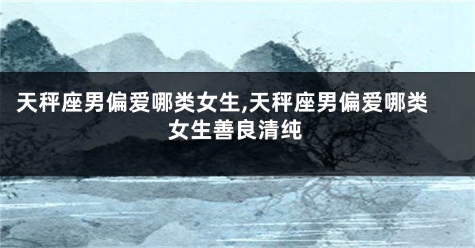 天秤座男偏爱哪类女生,天秤座男偏爱哪类女生善良清纯