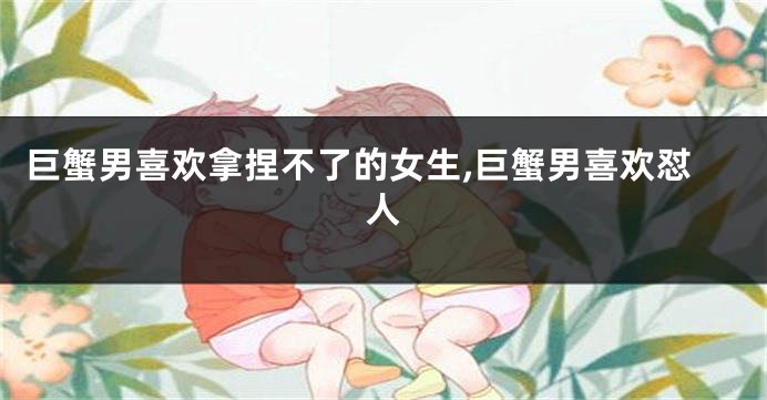 巨蟹男喜欢拿捏不了的女生,巨蟹男喜欢怼人