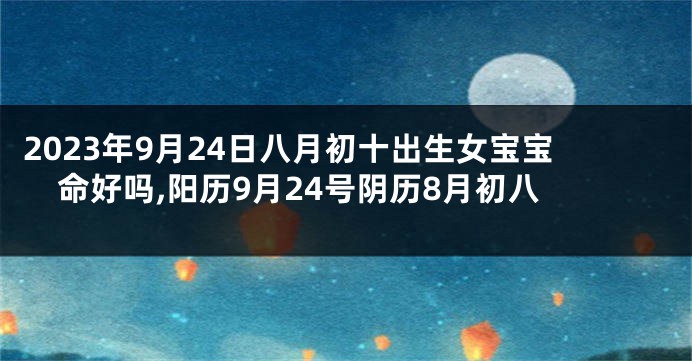 2023年9月24日八月初十出生女宝宝命好吗,阳历9月24号阴历8月初八