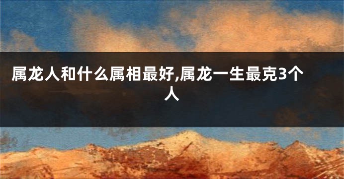 属龙人和什么属相最好,属龙一生最克3个人
