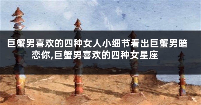 巨蟹男喜欢的四种女人小细节看出巨蟹男暗恋你,巨蟹男喜欢的四种女星座
