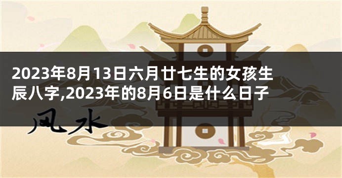 2023年8月13日六月廿七生的女孩生辰八字,2023年的8月6日是什么日子