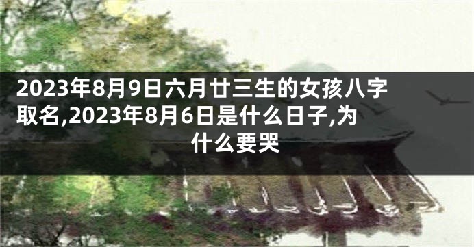 2023年8月9日六月廿三生的女孩八字取名,2023年8月6日是什么日子,为什么要哭