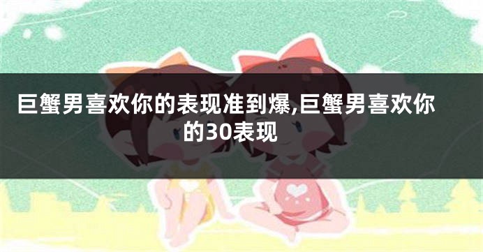 巨蟹男喜欢你的表现准到爆,巨蟹男喜欢你的30表现