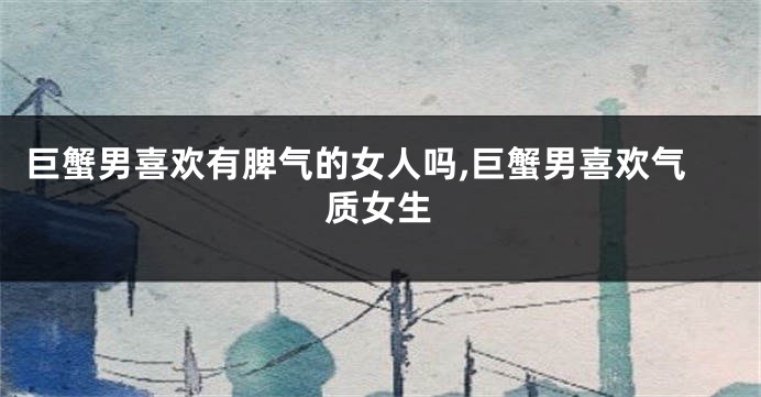 巨蟹男喜欢有脾气的女人吗,巨蟹男喜欢气质女生