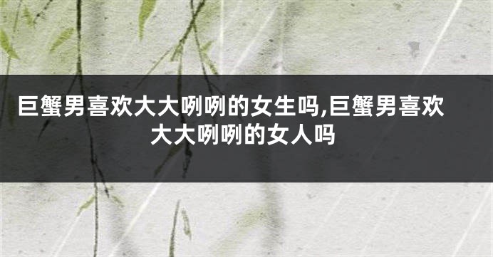 巨蟹男喜欢大大咧咧的女生吗,巨蟹男喜欢大大咧咧的女人吗