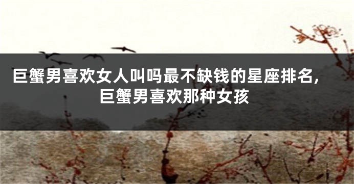 巨蟹男喜欢女人叫吗最不缺钱的星座排名,巨蟹男喜欢那种女孩