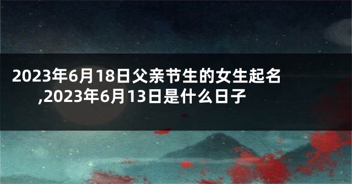 2023年6月18日父亲节生的女生起名,2023年6月13日是什么日子