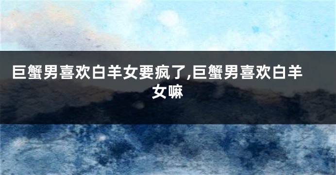 巨蟹男喜欢白羊女要疯了,巨蟹男喜欢白羊女嘛