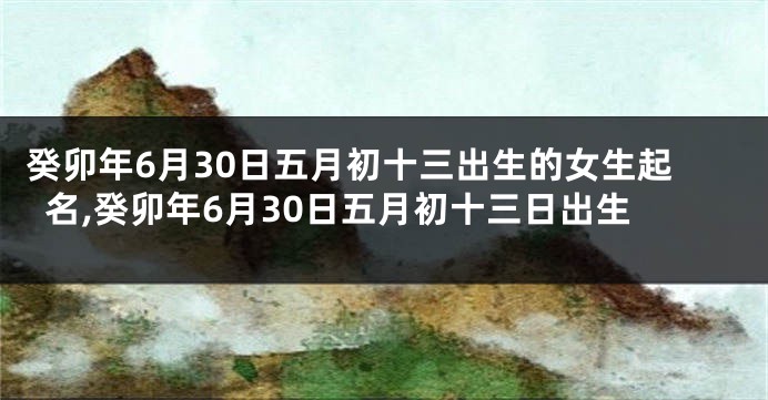 癸卯年6月30日五月初十三出生的女生起名,癸卯年6月30日五月初十三日出生