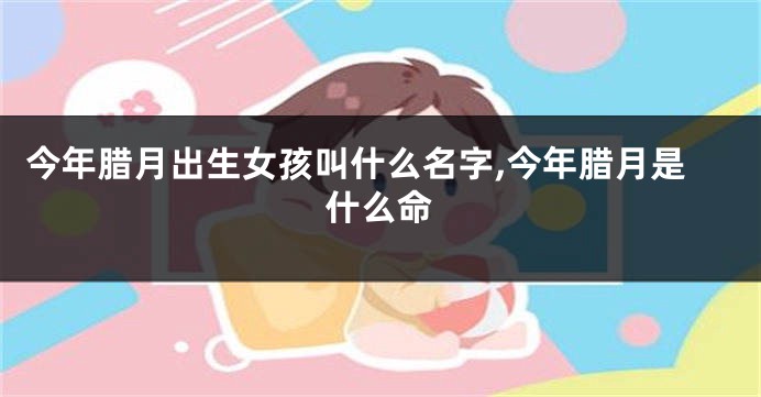今年腊月出生女孩叫什么名字,今年腊月是什么命