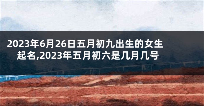 2023年6月26日五月初九出生的女生起名,2023年五月初六是几月几号