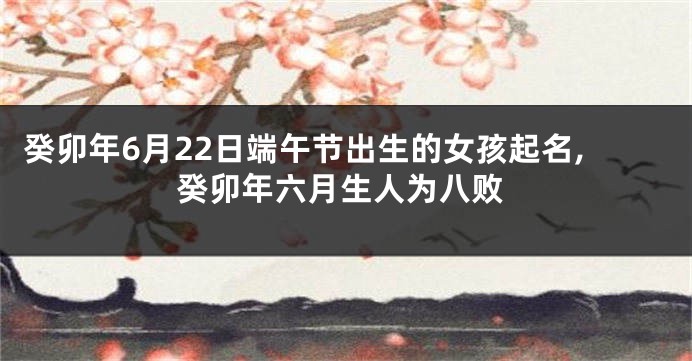 癸卯年6月22日端午节出生的女孩起名,癸卯年六月生人为八败