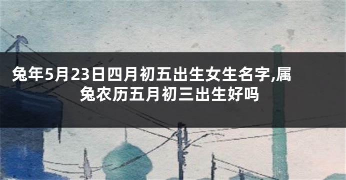 兔年5月23日四月初五出生女生名字,属兔农历五月初三出生好吗
