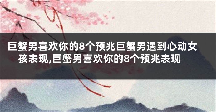 巨蟹男喜欢你的8个预兆巨蟹男遇到心动女孩表现,巨蟹男喜欢你的8个预兆表现