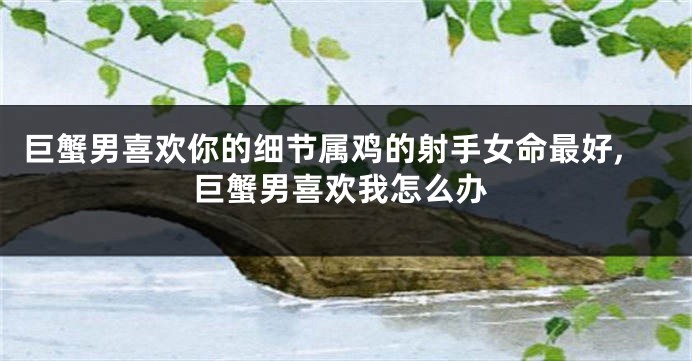 巨蟹男喜欢你的细节属鸡的射手女命最好,巨蟹男喜欢我怎么办