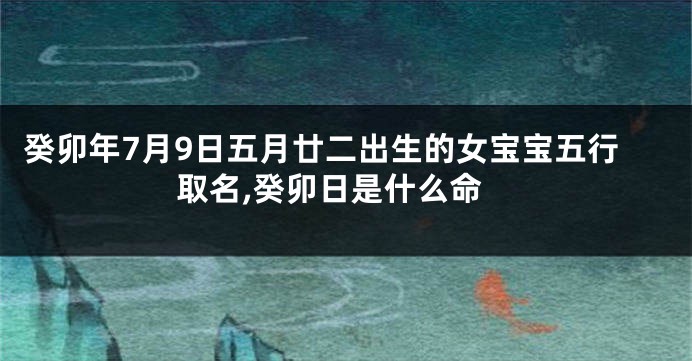 癸卯年7月9日五月廿二出生的女宝宝五行取名,癸卯日是什么命