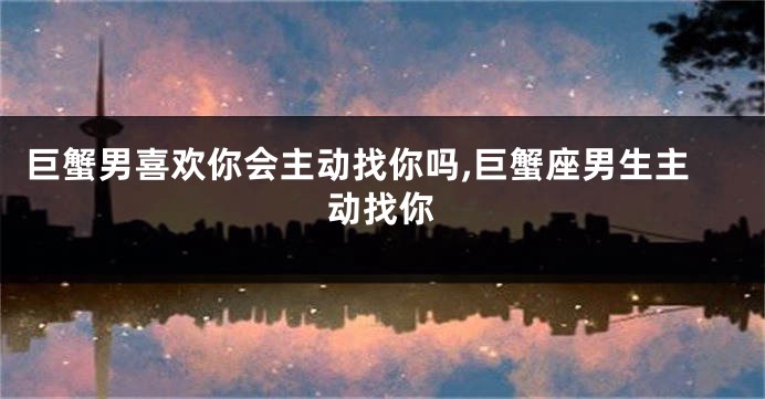 巨蟹男喜欢你会主动找你吗,巨蟹座男生主动找你