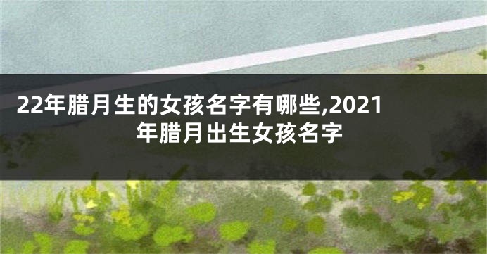 22年腊月生的女孩名字有哪些,2021年腊月出生女孩名字