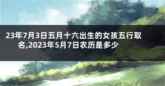 23年7月3日五月十六出生的女孩五行取名,2023年5月7日农历是多少