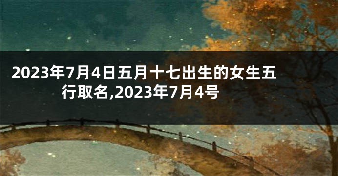 2023年7月4日五月十七出生的女生五行取名,2023年7月4号