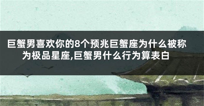 巨蟹男喜欢你的8个预兆巨蟹座为什么被称为极品星座,巨蟹男什么行为算表白
