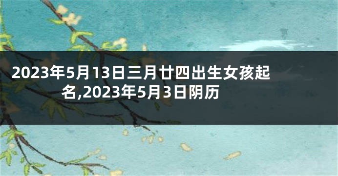 2023年5月13日三月廿四出生女孩起名,2023年5月3日阴历