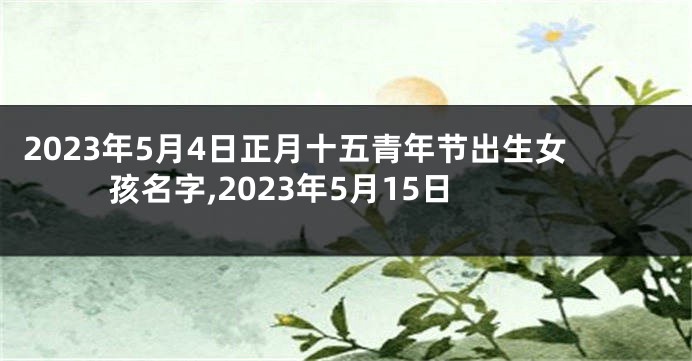 2023年5月4日正月十五青年节出生女孩名字,2023年5月15日