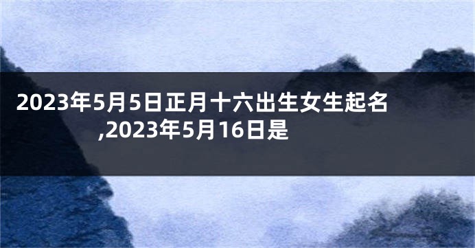 2023年5月5日正月十六出生女生起名,2023年5月16日是